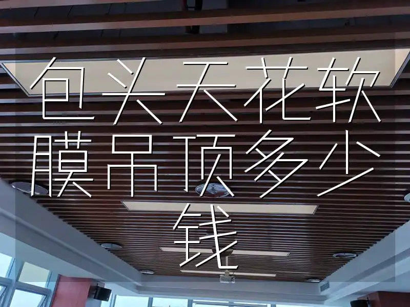 包头天花软膜吊顶多少钱 包头天花软膜吊顶价格全解析：性价比、材质、风格搭配及报价单