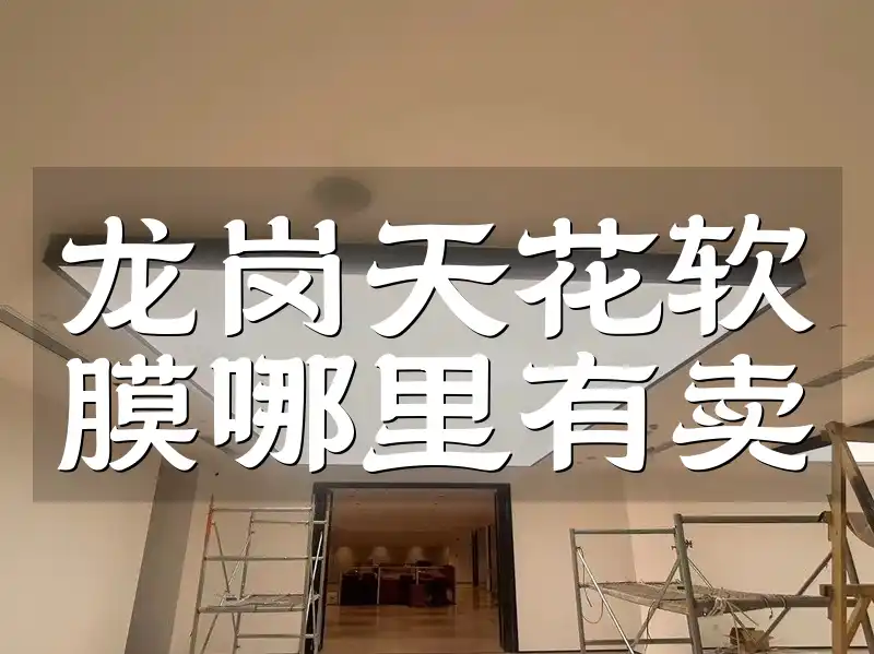 龙岗天花软膜哪里有卖 速看！龙岗天花软膜优质购买点、口碑商家及性价比之选大揭秘